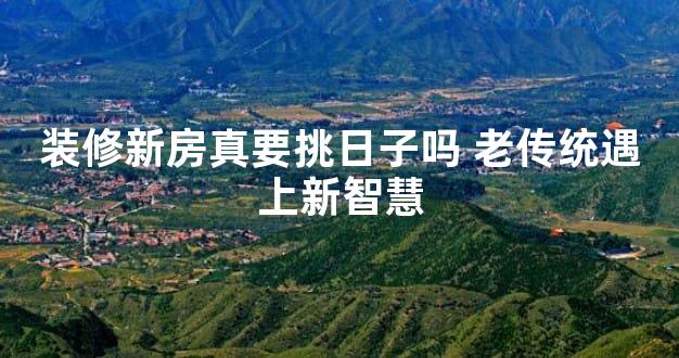装修新房真要挑日子吗 老传统遇上新智慧